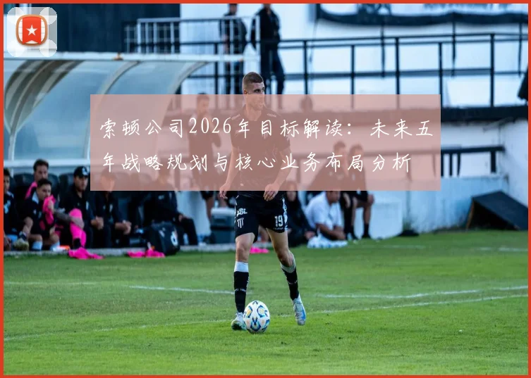 索顿公司2026年目标解读：未来五年战略规划与核心业务布局分析