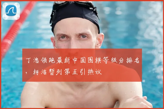 丁浩领跑最新中国围棋等级分排名，柯洁暂列第五引热议