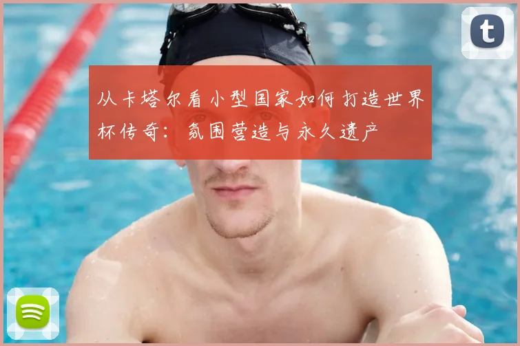 从卡塔尔看小型国家如何打造世界杯传奇:氛围营造与永久遗产