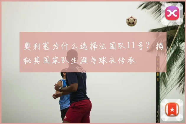 奥利塞为什么选择法国队11号？揭秘其国家队生涯与球衣传承