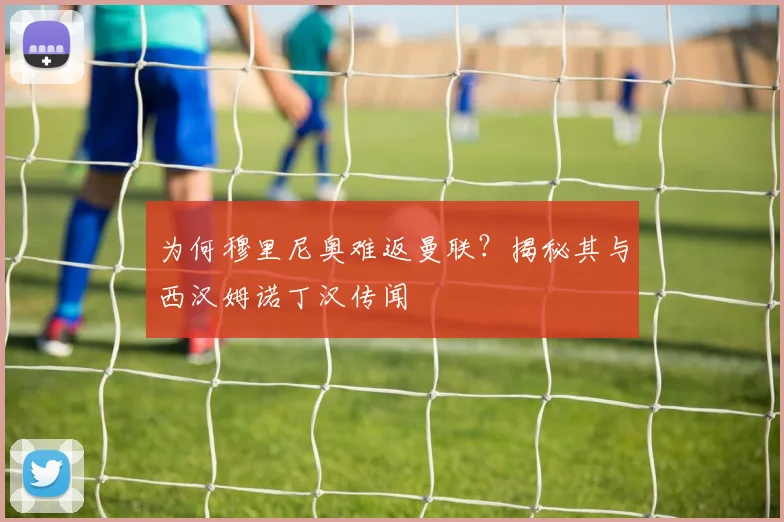 为何穆里尼奥难返曼联？揭秘其与西汉姆诺丁汉传闻