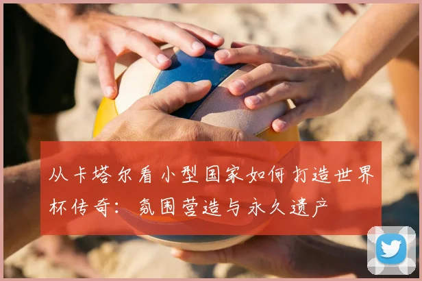 从卡塔尔看小型国家如何打造世界杯传奇:氛围营造与永久遗产
