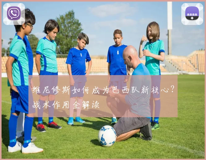 维尼修斯如何成为巴西队新核心？战术作用全解读