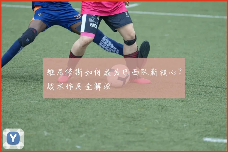 维尼修斯如何成为巴西队新核心？战术作用全解读