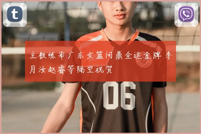 主教练率广东女篮问鼎全运金牌 李月汝赵睿等隔空祝贺