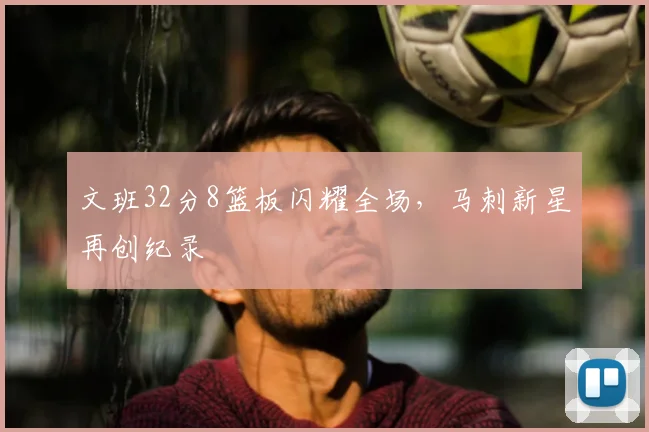 文班32分8篮板闪耀全场，马刺新星再创纪录