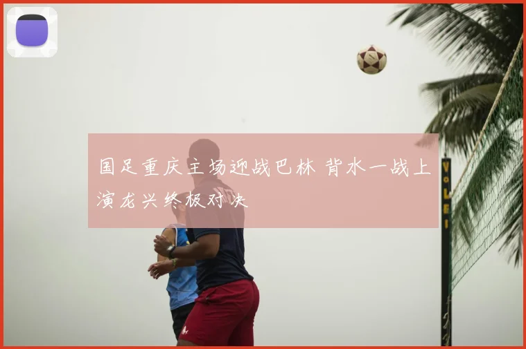 国足重庆主场迎战巴林 背水一战上演龙兴终极对决
