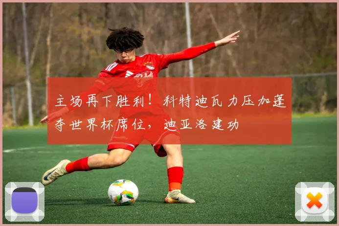 主场再下胜利！科特迪瓦力压加蓬夺世界杯席位，迪亚洛建功