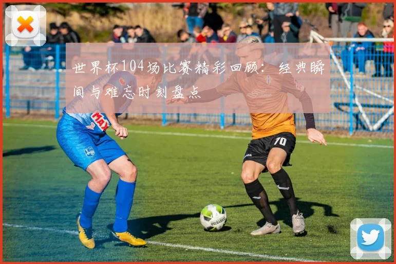 世界杯104场比赛精彩回顾：经典瞬间与难忘时刻盘点
