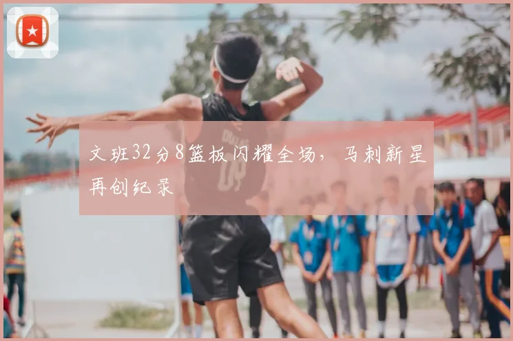 文班32分8篮板闪耀全场,马刺新星再创纪录