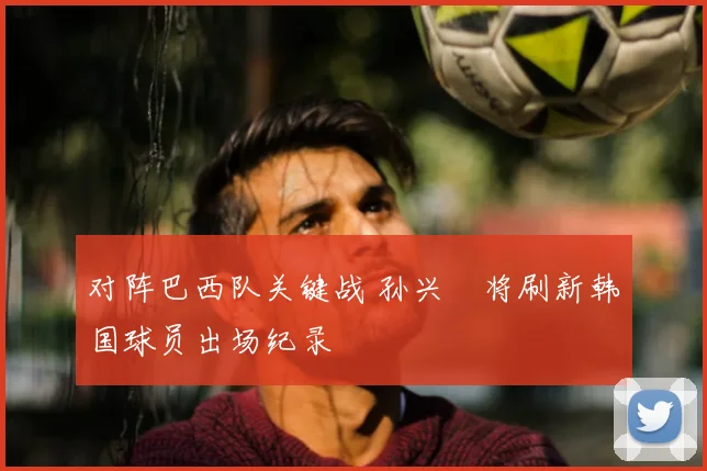 对阵巴西队关键战 孙兴慜将刷新韩国球员出场纪录