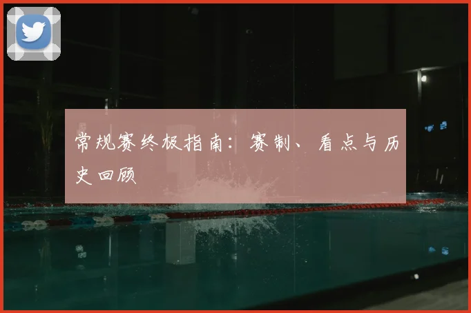 常规赛终极指南：赛制、看点与历史回顾