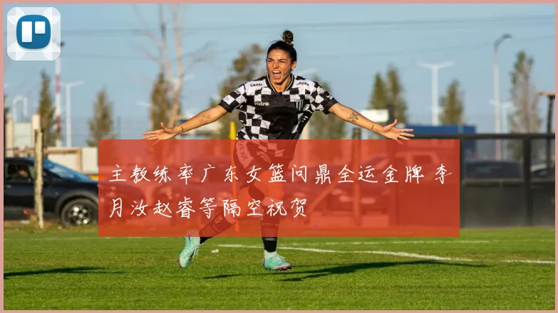 主教练率广东女篮问鼎全运金牌 李月汝赵睿等隔空祝贺