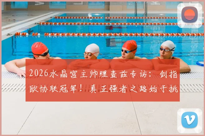 2026水晶宫主帅理查兹专访:剑指欧协联冠军!真正强者之路始于挑战最强敌手
